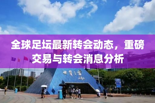 全球足坛最新转会动态，重磅交易与转会消息分析