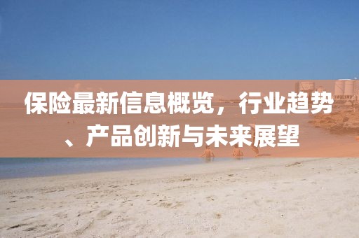 保险最新信息概览，行业趋势、产品创新与未来展望