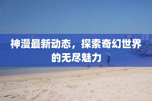 神漫最新动态，探索奇幻世界的无尽魅力