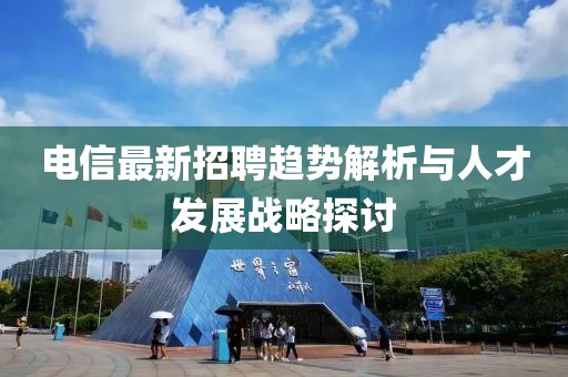 电信最新招聘趋势解析与人才发展战略探讨