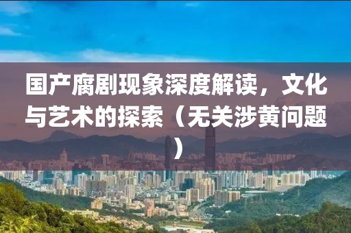 国产腐剧现象深度解读，文化与艺术的探索（无关涉黄问题）