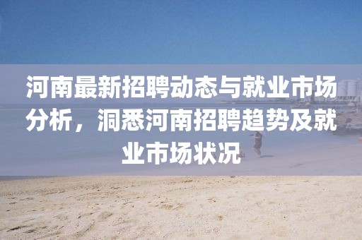 河南最新招聘动态与就业市场分析，洞悉河南招聘趋势及就业市场状况