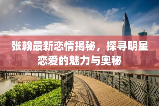 张翰最新恋情揭秘，探寻明星恋爱的魅力与奥秘