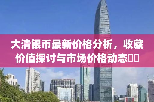 大清银币最新价格分析，收藏价值探讨与市场价格动态​​