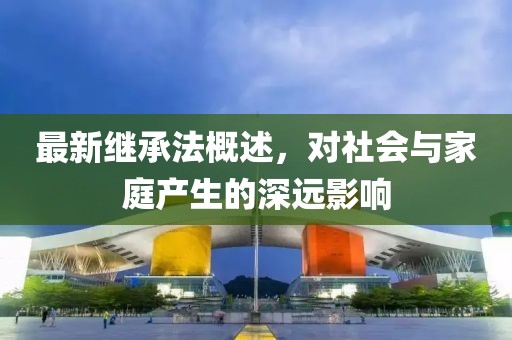 最新继承法概述，对社会与家庭产生的深远影响