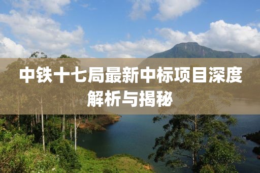 中铁十七局最新中标项目深度解析与揭秘