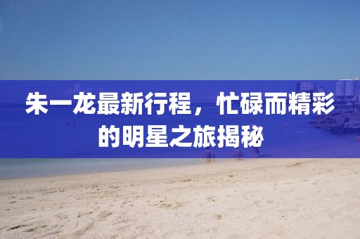 朱一龙最新行程，忙碌而精彩的明星之旅揭秘