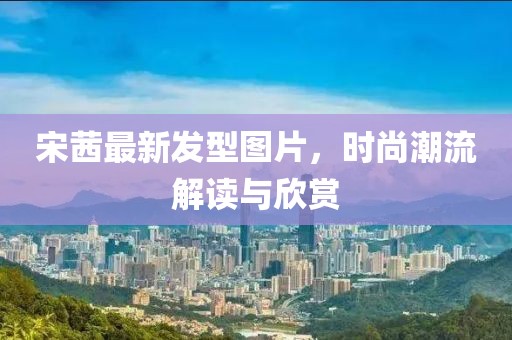宋茜最新发型图片，时尚潮流解读与欣赏