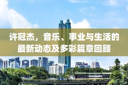 许冠杰，音乐、事业与生活的最新动态及多彩篇章回顾