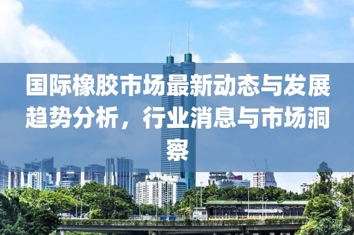 国际橡胶市场最新动态与发展趋势分析，行业消息与市场洞察