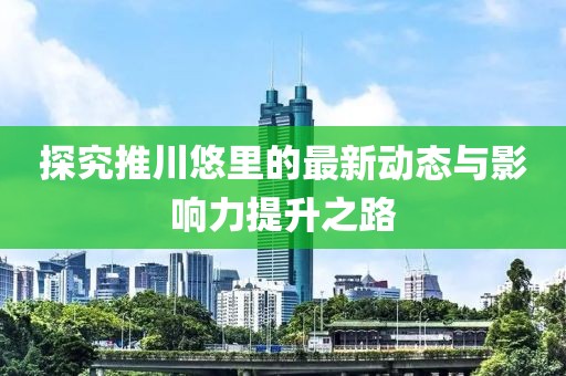 探究推川悠里的最新动态与影响力提升之路