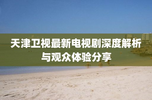 天津卫视最新电视剧深度解析与观众体验分享