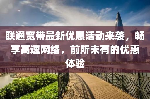 联通宽带最新优惠活动来袭，畅享高速网络，前所未有的优惠体验