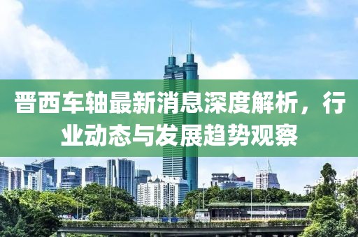 晋西车轴最新消息深度解析，行业动态与发展趋势观察
