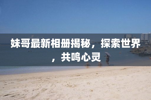 妹哥最新相册揭秘，探索世界，共鸣心灵