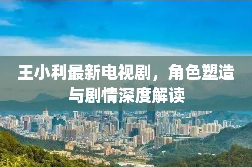 王小利最新电视剧，角色塑造与剧情深度解读
