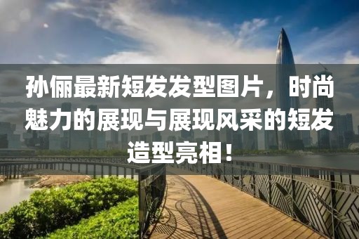 孙俪最新短发发型图片，时尚魅力的展现与展现风采的短发造型亮相！