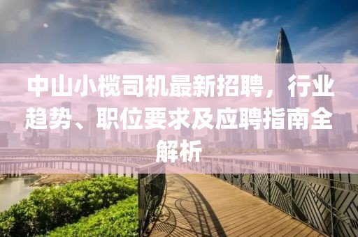 中山小榄司机最新招聘，行业趋势、职位要求及应聘指南全解析