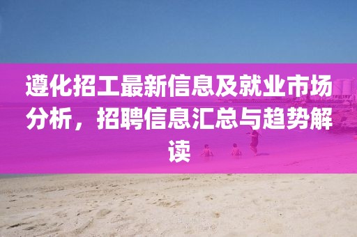 遵化招工最新信息及就业市场分析，招聘信息汇总与趋势解读