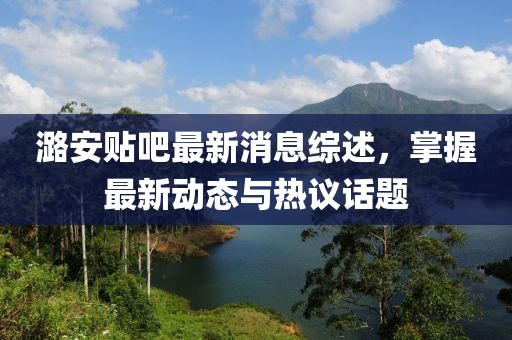潞安贴吧最新消息综述，掌握最新动态与热议话题