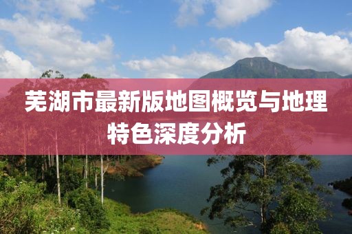 芜湖市最新版地图概览与地理特色深度分析