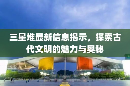 三星堆最新信息揭示，探索古代文明的魅力与奥秘