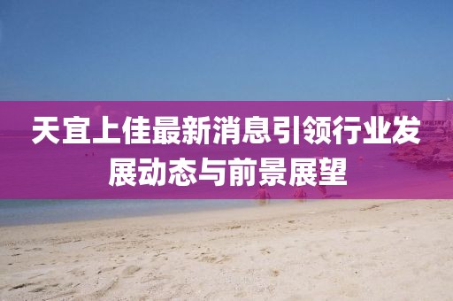 天宜上佳最新消息引领行业发展动态与前景展望