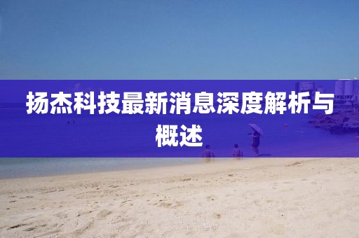 扬杰科技最新消息深度解析与概述