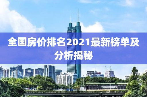 全国房价排名2021最新榜单及分析揭秘
