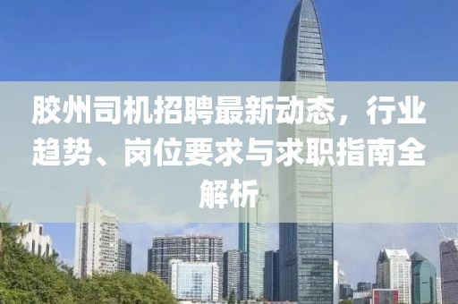 胶州司机招聘最新动态，行业趋势、岗位要求与求职指南全解析