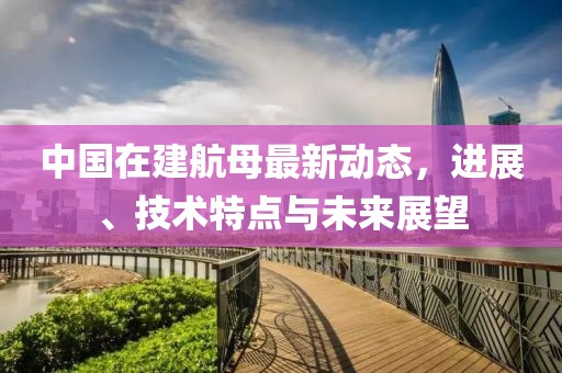 中国在建航母最新动态，进展、技术特点与未来展望