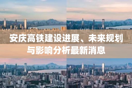 安庆高铁建设进展、未来规划与影响分析最新消息