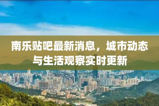 南乐贴吧最新消息，城市动态与生活观察实时更新