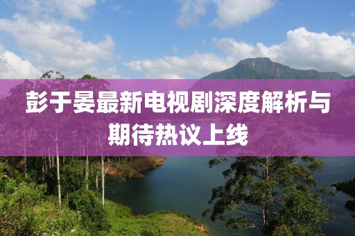 彭于晏最新电视剧深度解析与期待热议上线