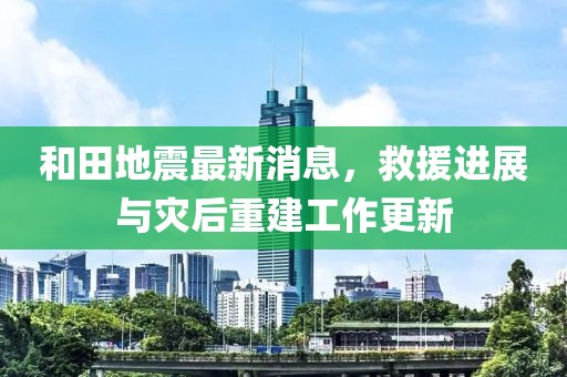 和田地震最新消息，救援进展与灾后重建工作更新