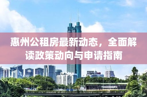 惠州公租房最新动态，全面解读政策动向与申请指南