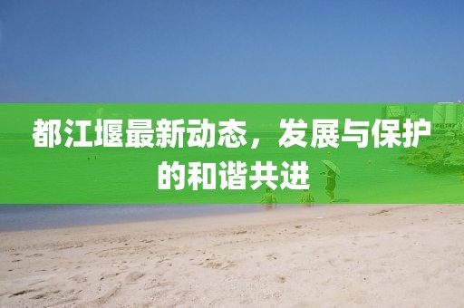 都江堰最新动态，发展与保护的和谐共进