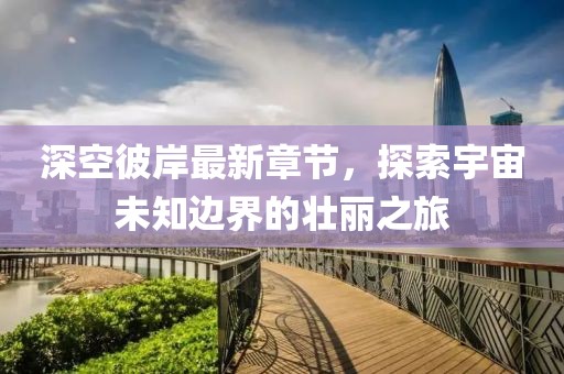 深空彼岸最新章节，探索宇宙未知边界的壮丽之旅