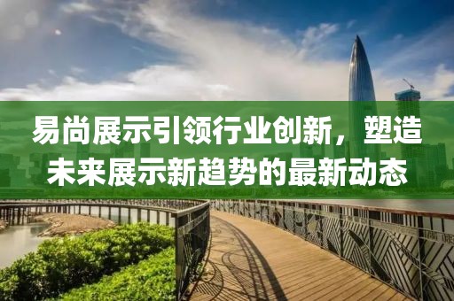 易尚展示引领行业创新，塑造未来展示新趋势的最新动态