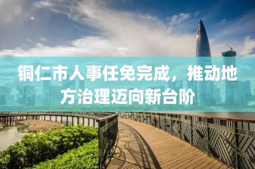 铜仁市人事任免完成，推动地方治理迈向新台阶