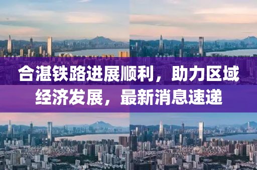 合湛铁路进展顺利，助力区域经济发展，最新消息速递