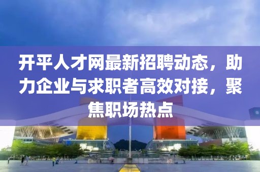 开平人才网最新招聘动态，助力企业与求职者高效对接，聚焦职场热点