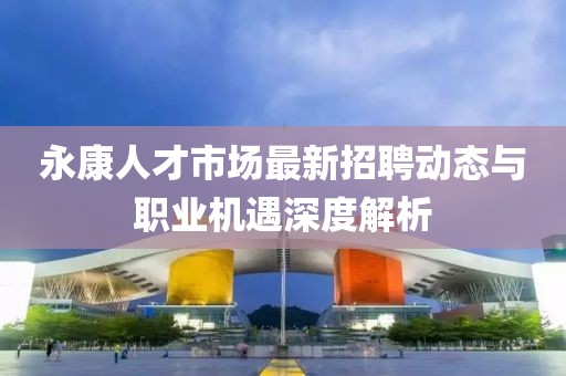永康人才市场最新招聘动态与职业机遇深度解析