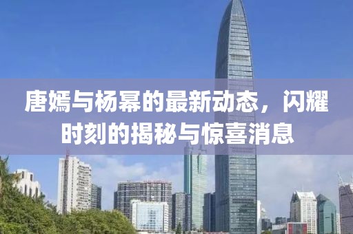 唐嫣与杨幂的最新动态，闪耀时刻的揭秘与惊喜消息