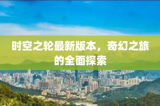 时空之轮最新版本，奇幻之旅的全面探索
