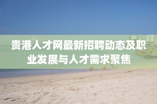 贵港人才网最新招聘动态及职业发展与人才需求聚焦