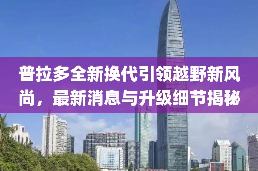 普拉多全新换代引领越野新风尚，最新消息与升级细节揭秘