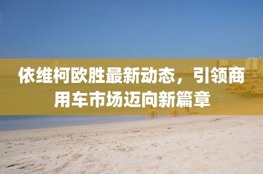 依维柯欧胜最新动态，引领商用车市场迈向新篇章