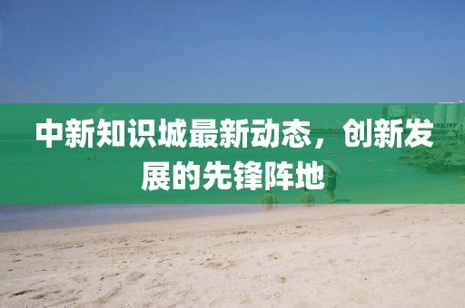 中新知识城最新动态，创新发展的先锋阵地