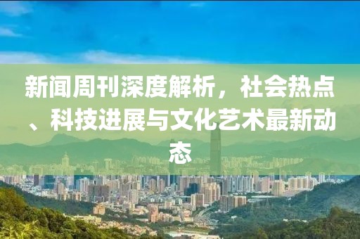 新闻周刊深度解析，社会热点、科技进展与文化艺术最新动态